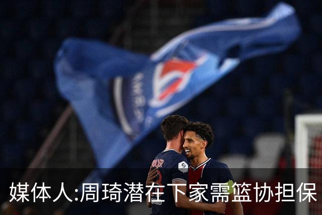 媒体人:周琦潜在下家需篮协担保 篮协不敢担保