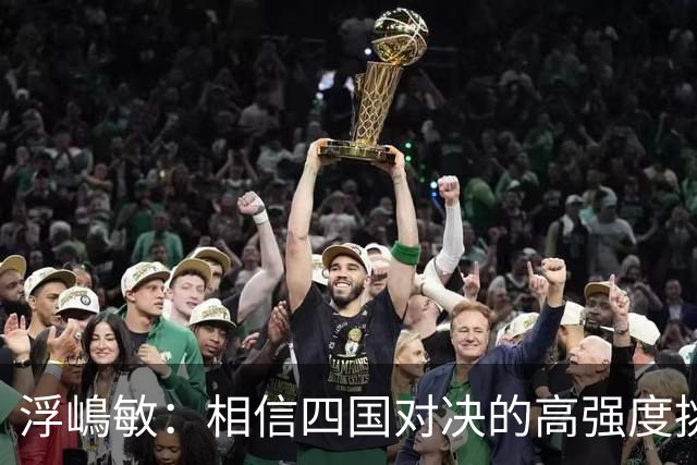 浮嶋敏：相信四国对决的高强度挑战，将助力队伍快速成长积累经验
